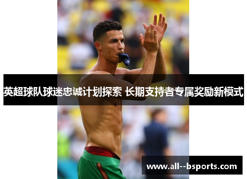 英超球队球迷忠诚计划探索 长期支持者专属奖励新模式