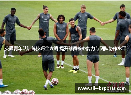 英超青年队训练技巧全攻略 提升球员核心能力与团队协作水平
