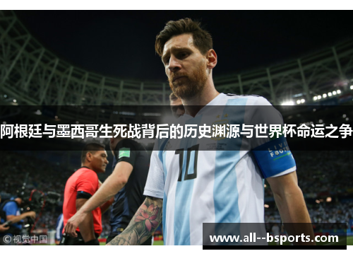 阿根廷与墨西哥生死战背后的历史渊源与世界杯命运之争