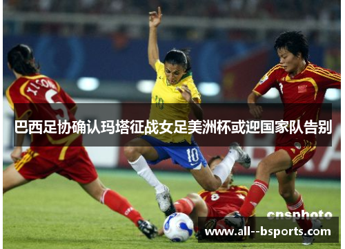 巴西足协确认玛塔征战女足美洲杯或迎国家队告别 巴西足协确认玛塔征战女足美洲杯或迎国家队告别