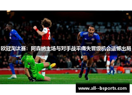 欧冠淘汰赛:阿森纳主场与对手战平痛失晋级机会遗憾出局 欧冠淘汰赛:阿森纳主场与对手战平痛失晋级机会遗憾出局