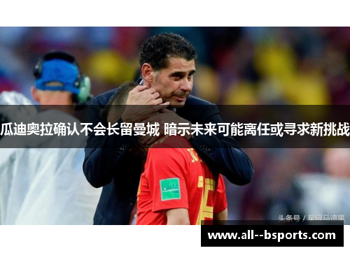 瓜迪奥拉确认不会长留曼城 暗示未来可能离任或寻求新挑战