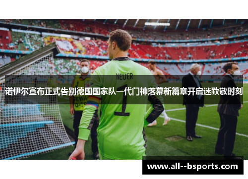 诺伊尔宣布正式告别德国国家队一代门神落幕新篇章开启迷致敬时刻